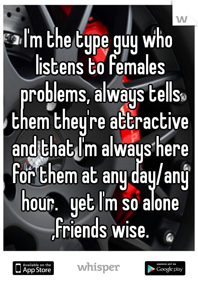 I'm the type guy who listens to females problems, always tells them they're attractive and that I'm always here for them at any day/any hour.   yet I'm so alone ,friends wise.