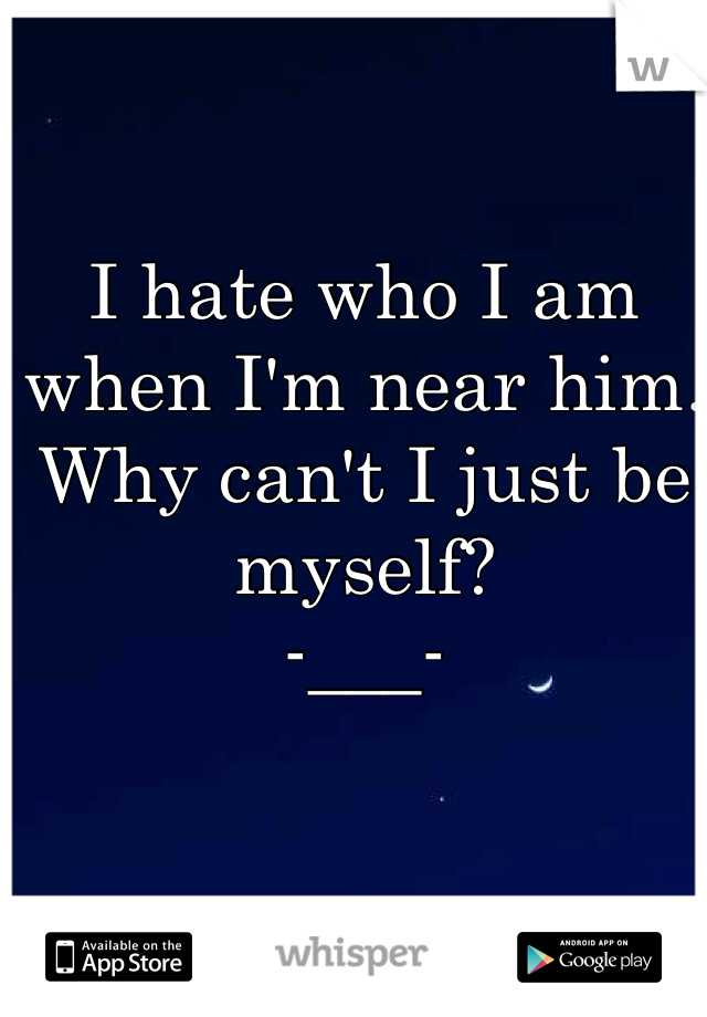 I hate who I am when I'm near him. Why can't I just be myself? 
-___-