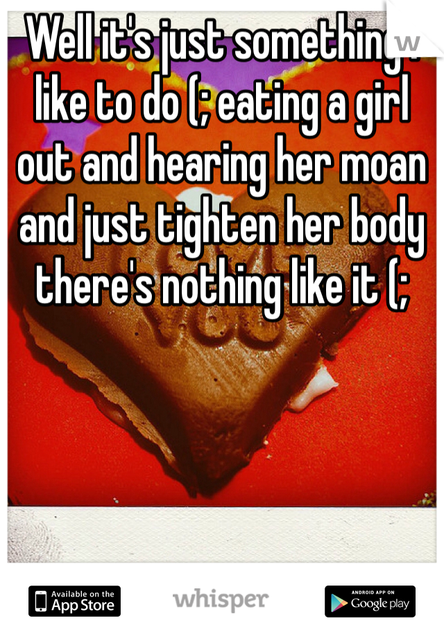 Well it's just something I like to do (; eating a girl out and hearing her moan and just tighten her body there's nothing like it (;