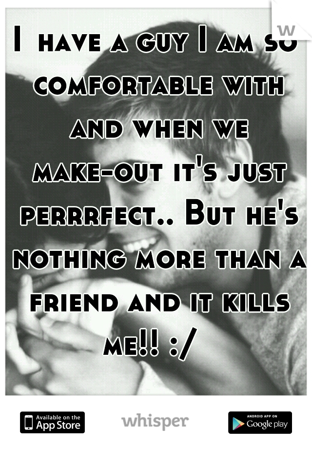 I	have a guy I am so comfortable with and when we make-out it's just perrrfect.. But he's nothing more than a friend and it kills me!! :/  