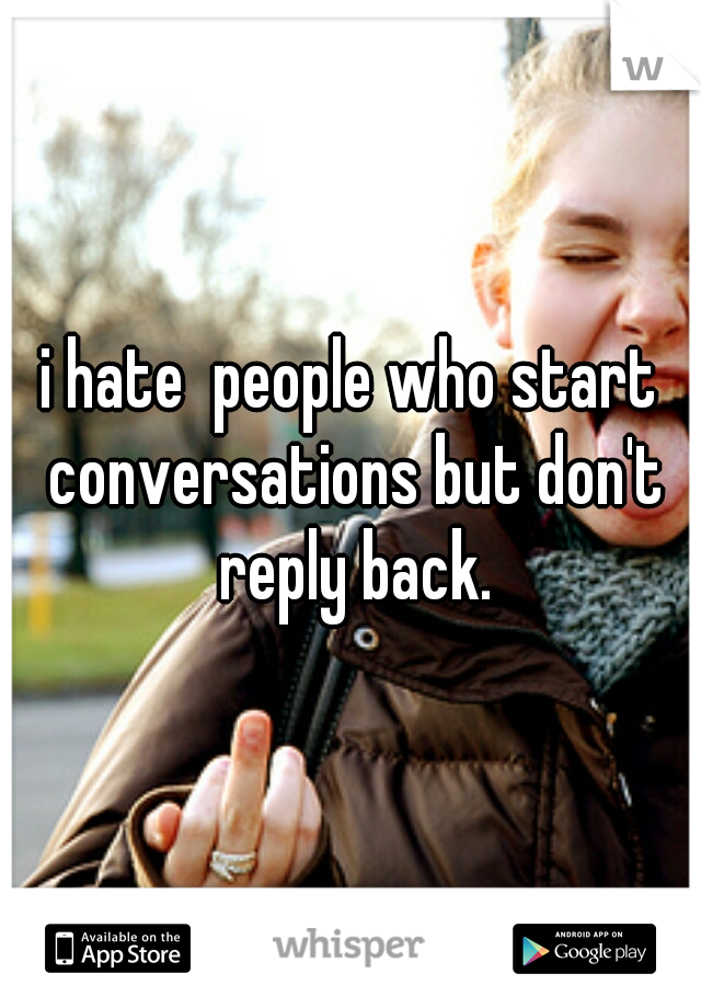 i hate  people who start conversations but don't reply back.