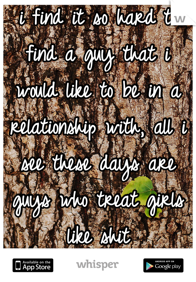 i find it so hard to find a guy that i would like to be in a relationship with, all i see these days are guys who treat girls like shit
