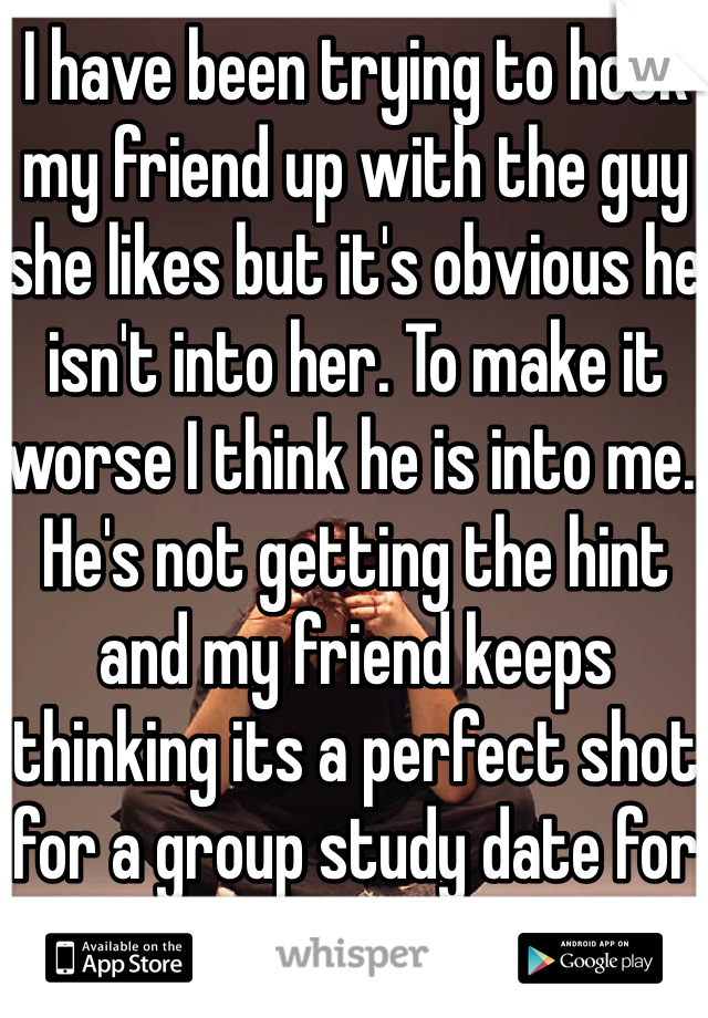 I have been trying to hook my friend up with the guy she likes but it's obvious he isn't into her. To make it worse I think he is into me. He's not getting the hint and my friend keeps thinking its a perfect shot for a group study date for us 3...