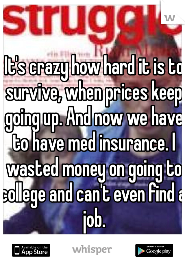 It's crazy how hard it is to survive, when prices keep going up. And now we have to have med insurance. I wasted money on going to college and can't even find a job.