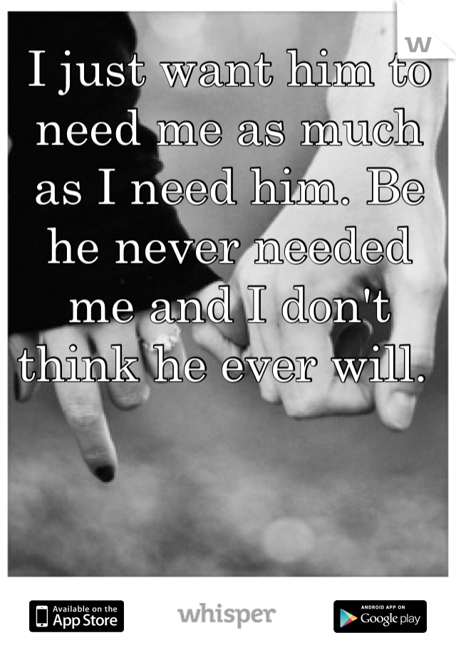 I just want him to need me as much as I need him. Be he never needed me and I don't think he ever will. 