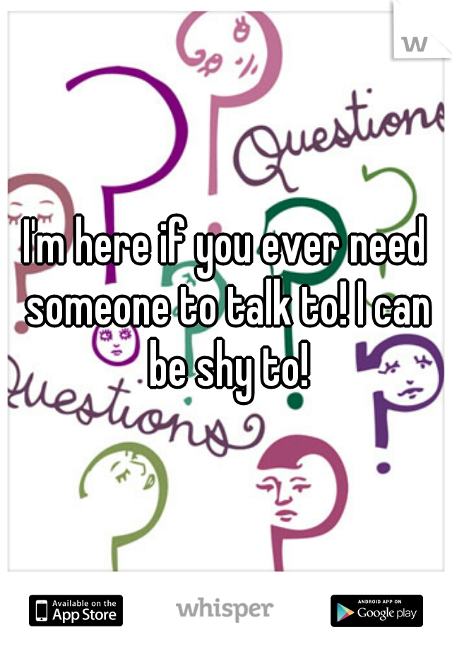 I'm here if you ever need someone to talk to! I can be shy to!