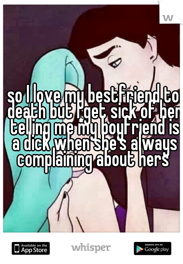 so I love my bestfriend to death but I get sick of her telling me my boyfriend is a dick when she's always complaining about hers 