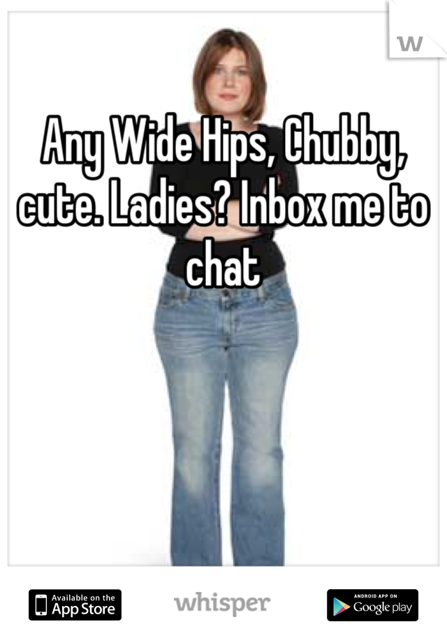 Any Wide Hips, Chubby, cute. Ladies? Inbox me to chat