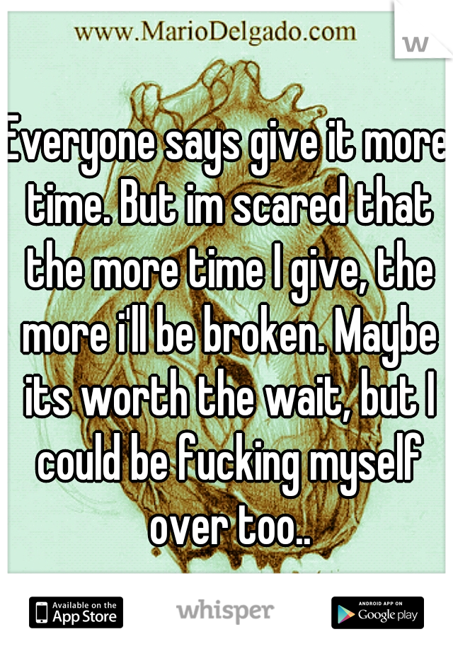 Everyone says give it more time. But im scared that the more time I give, the more i'll be broken. Maybe its worth the wait, but I could be fucking myself over too..