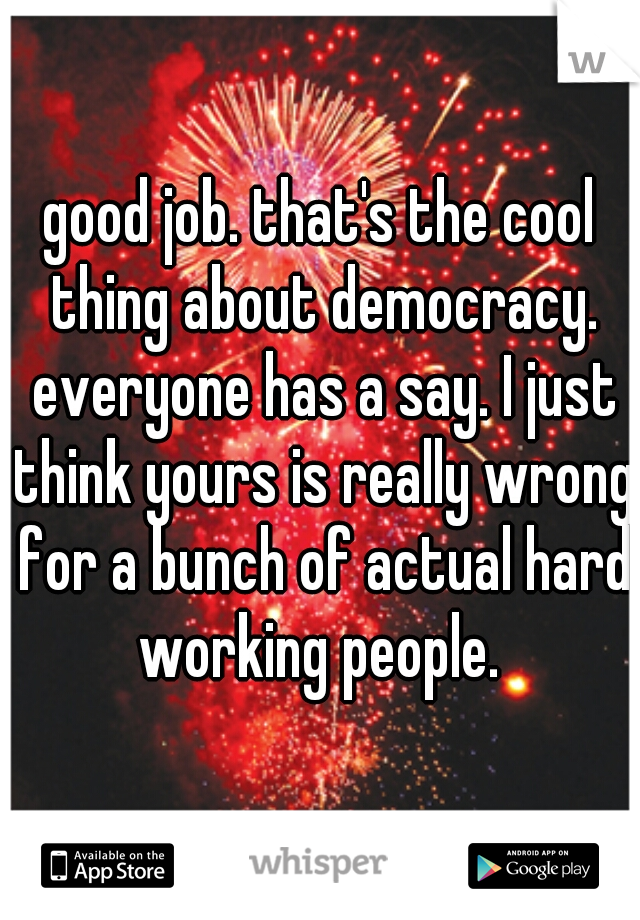 good job. that's the cool thing about democracy. everyone has a say. I just think yours is really wrong for a bunch of actual hard working people. 