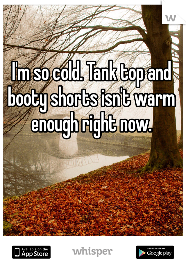 I'm so cold. Tank top and booty shorts isn't warm enough right now.