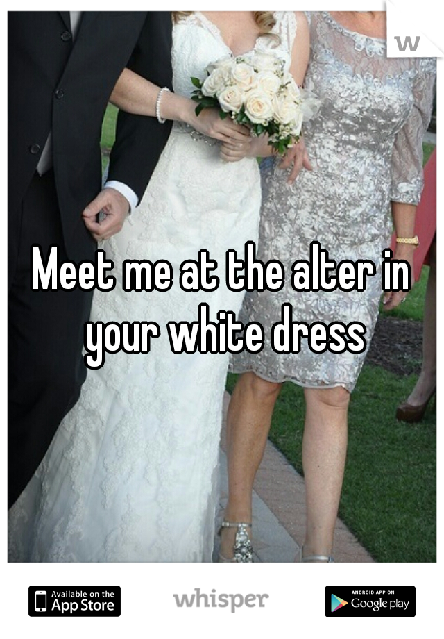 Meet me at the alter in your white dress