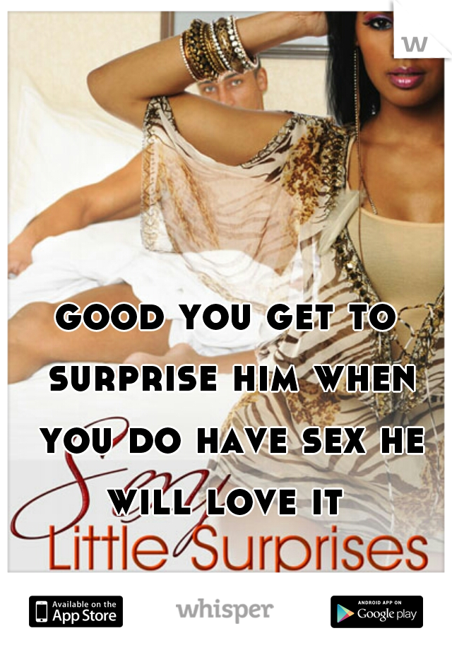 good you get to surprise him when you do have sex he will love it 
