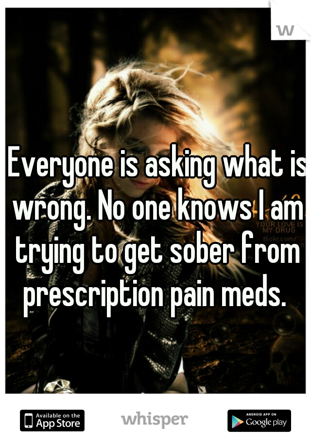  Everyone is asking what is wrong. No one knows I am trying to get sober from prescription pain meds. 