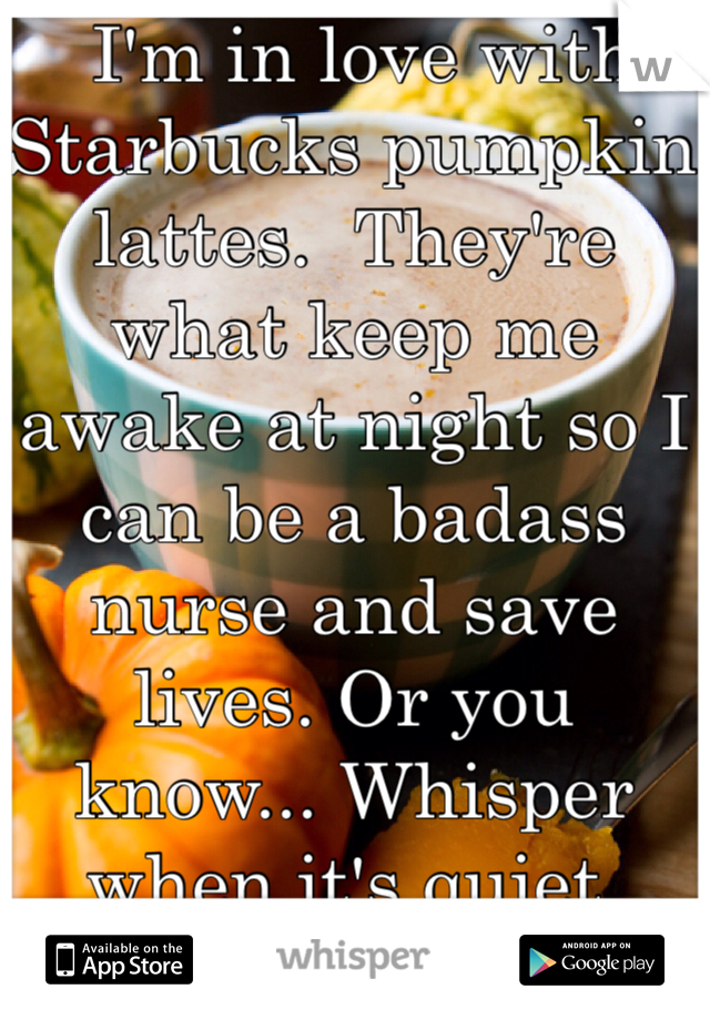  I'm in love with Starbucks pumpkin lattes.  They're what keep me awake at night so I can be a badass nurse and save lives. Or you know... Whisper when it's quiet. 