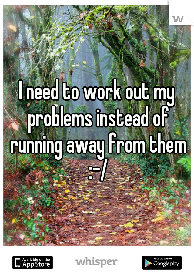 I need to work out my problems instead of running away from them :-/