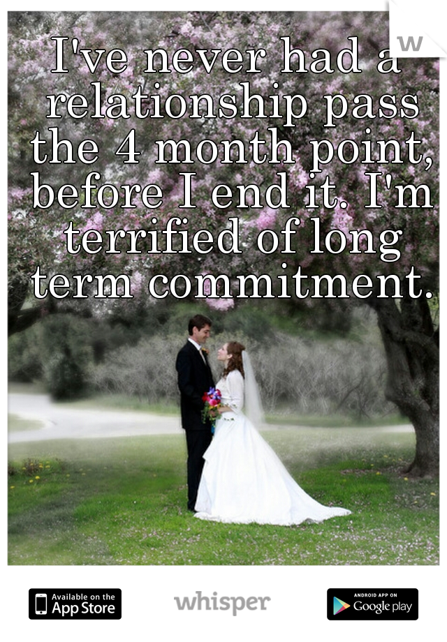 I've never had a relationship pass the 4 month point, before I end it. I'm terrified of long term commitment.