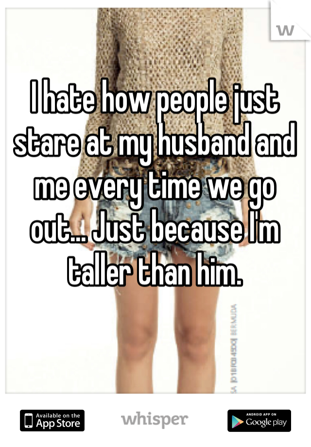I hate how people just stare at my husband and me every time we go out... Just because I'm taller than him.