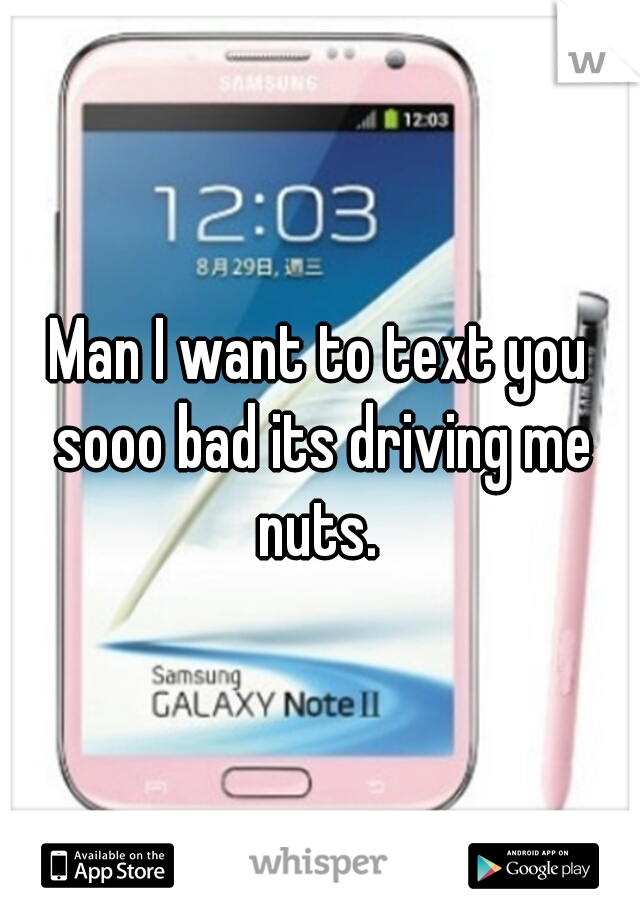 Man I want to text you sooo bad its driving me nuts. 
