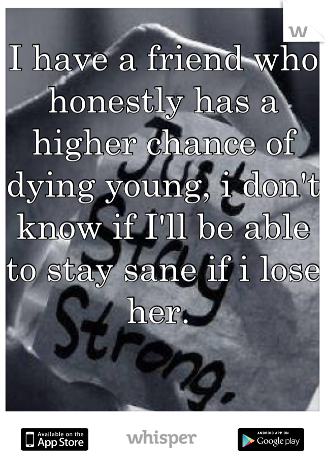 I have a friend who honestly has a higher chance of dying young, i don't know if I'll be able to stay sane if i lose her. 
