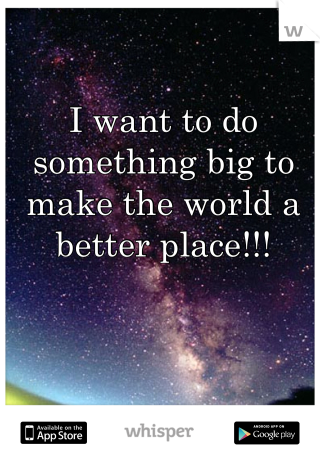 I want to do something big to make the world a better place!!!