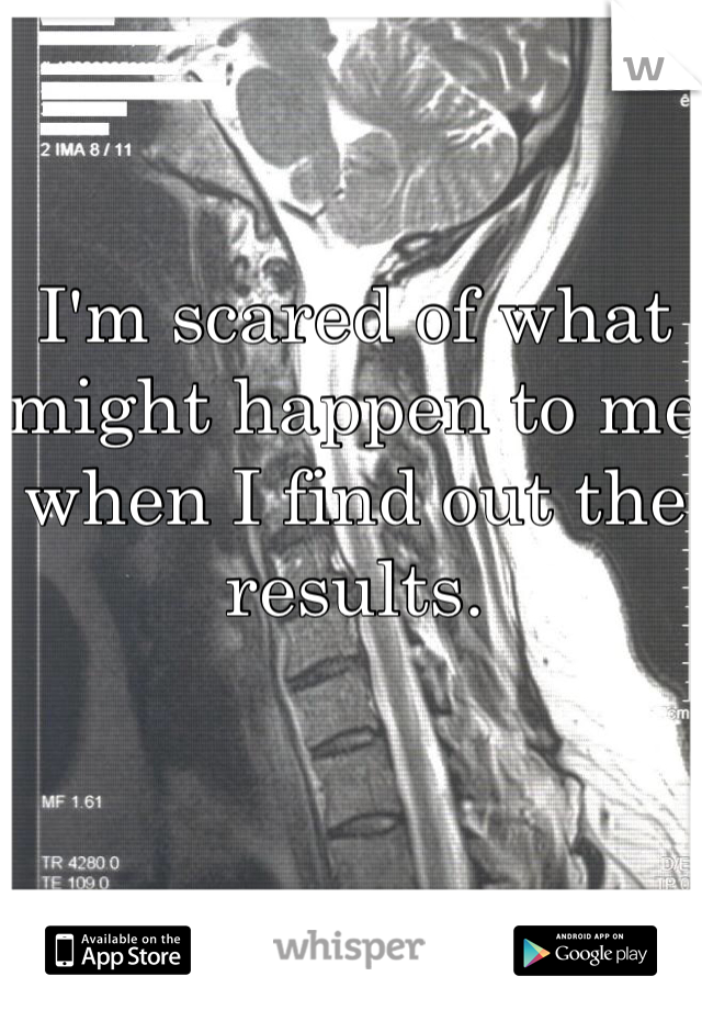 I'm scared of what might happen to me when I find out the results.