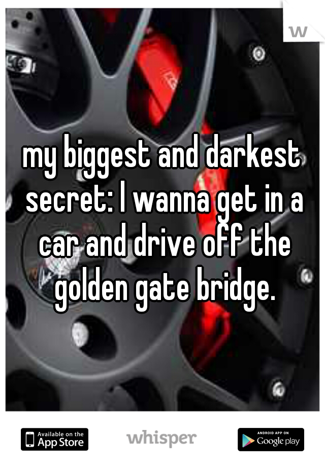 my biggest and darkest secret: I wanna get in a car and drive off the golden gate bridge.
