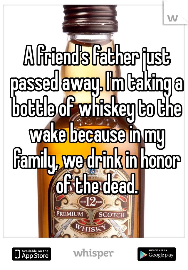 A friend's father just passed away. I'm taking a bottle of whiskey to the wake because in my family, we drink in honor of the dead. 