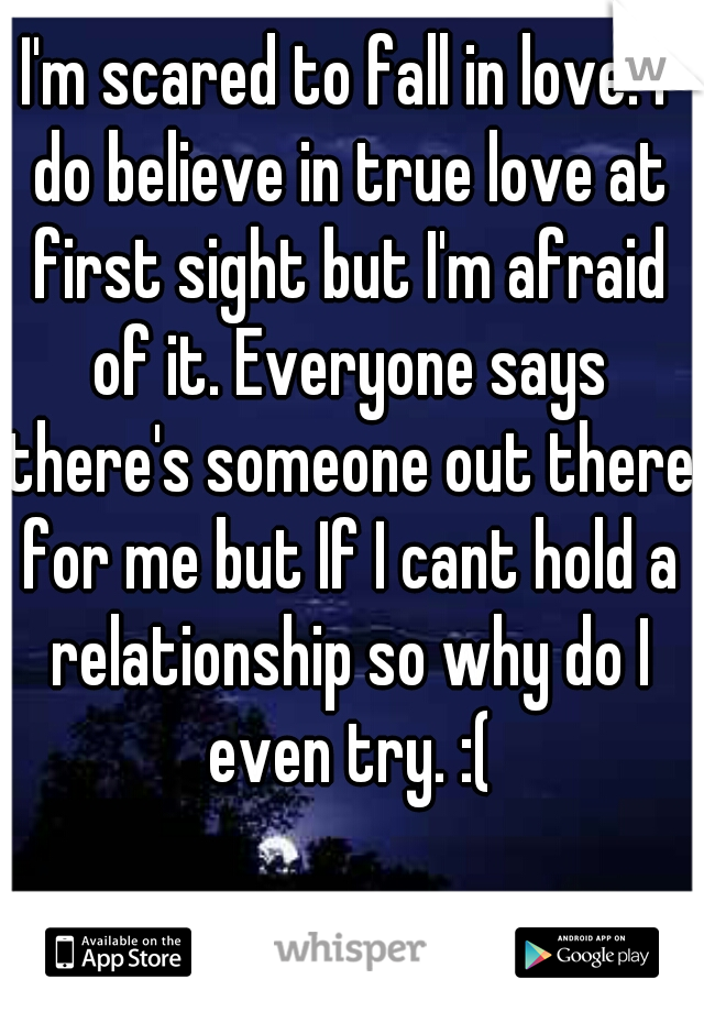 I'm scared to fall in love. I do believe in true love at first sight but I'm afraid of it. Everyone says there's someone out there for me but If I cant hold a relationship so why do I even try. :(