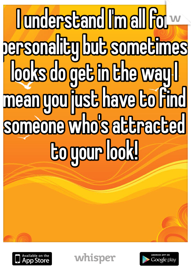 I understand I'm all for personality but sometimes looks do get in the way I mean you just have to find someone who's attracted to your look!