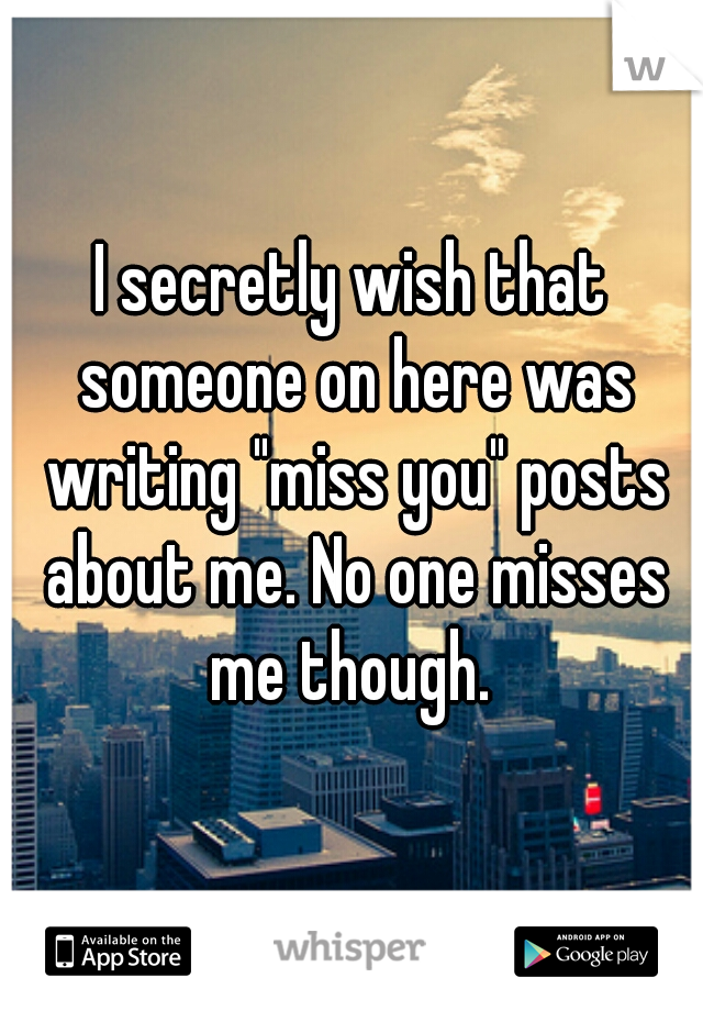 I secretly wish that someone on here was writing "miss you" posts about me. No one misses me though. 