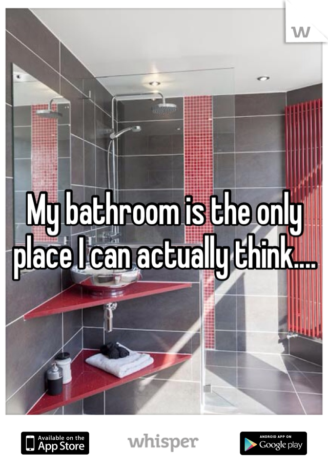 My bathroom is the only place I can actually think....