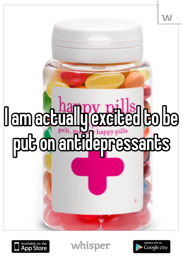 I am actually excited to be put on antidepressants 