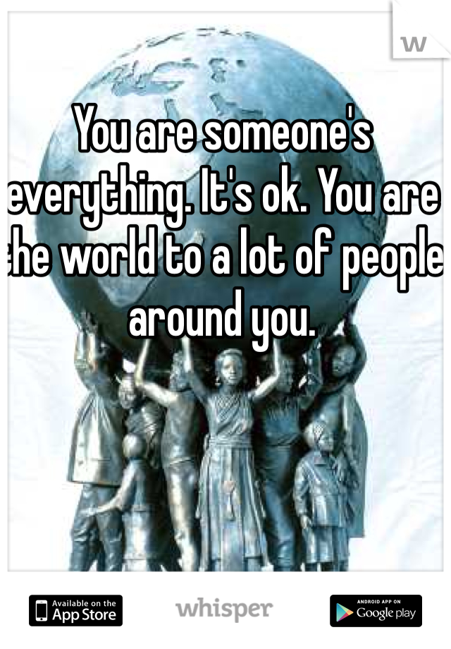 You are someone's everything. It's ok. You are the world to a lot of people around you. 