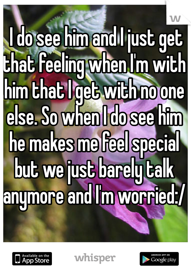  I do see him and I just get that feeling when I'm with him that I get with no one else. So when I do see him he makes me feel special but we just barely talk anymore and I'm worried:/