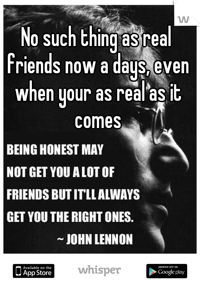 No such thing as real friends now a days, even when your as real as it comes