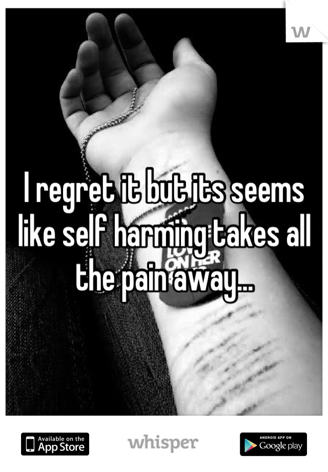 I regret it but its seems like self harming takes all the pain away...