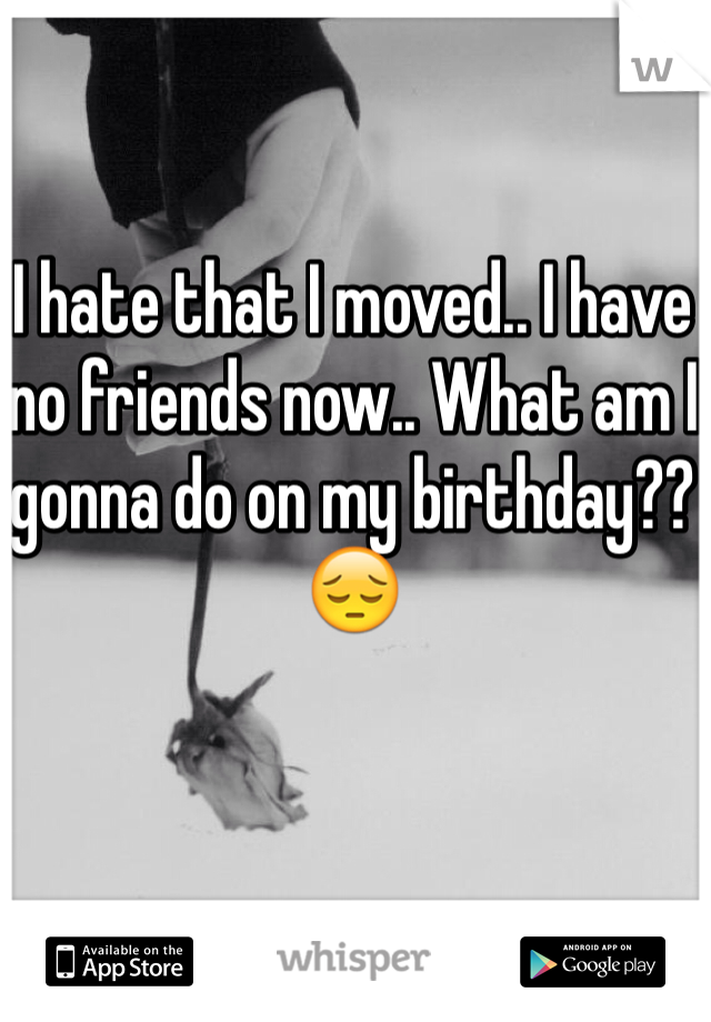 I hate that I moved.. I have no friends now.. What am I gonna do on my birthday?? 😔