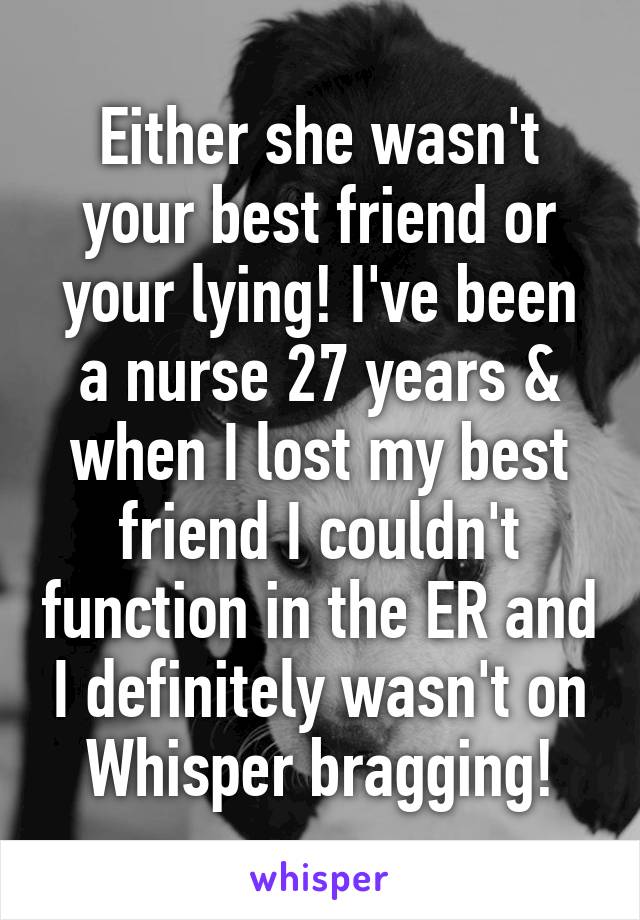 Either she wasn't your best friend or your lying! I've been a nurse 27 years & when I lost my best friend I couldn't function in the ER and I definitely wasn't on Whisper bragging!