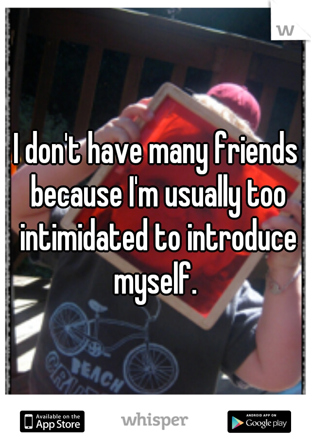 I don't have many friends because I'm usually too intimidated to introduce myself. 