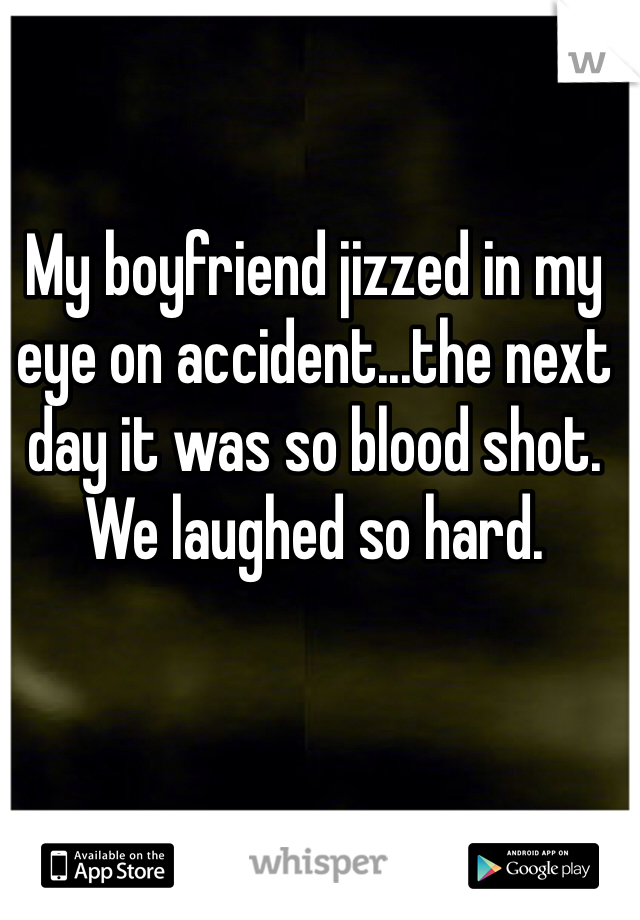 My boyfriend jizzed in my eye on accident...the next day it was so blood shot. We laughed so hard.