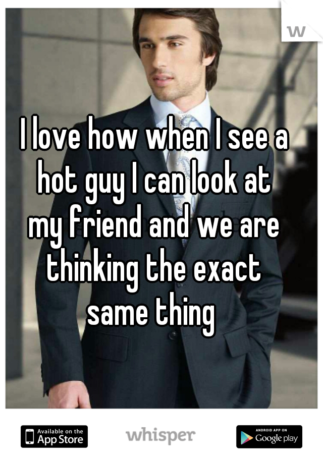 I love how when I see a 
hot guy I can look at 
my friend and we are 
thinking the exact 
same thing  