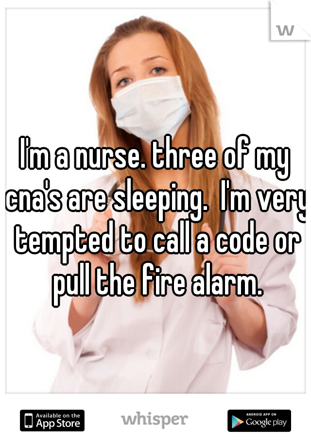 I'm a nurse. three of my cna's are sleeping.  I'm very tempted to call a code or pull the fire alarm.