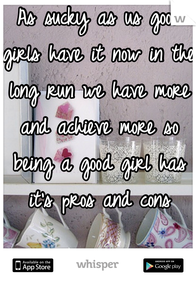 As sucky as us good girls have it now in the long run we have more and achieve more so being a good girl has it's pros and cons