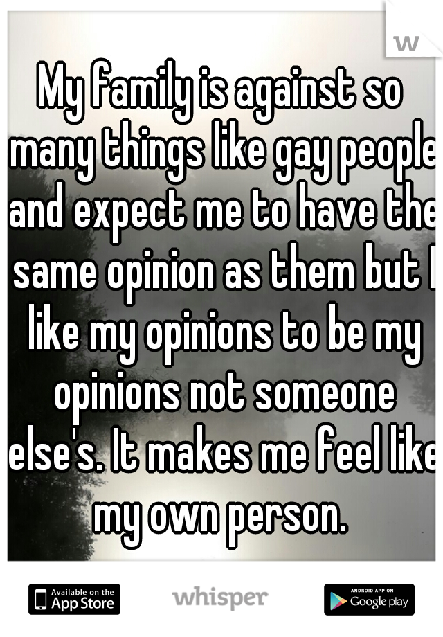 My family is against so many things like gay people and expect me to have the same opinion as them but I like my opinions to be my opinions not someone else's. It makes me feel like my own person. 