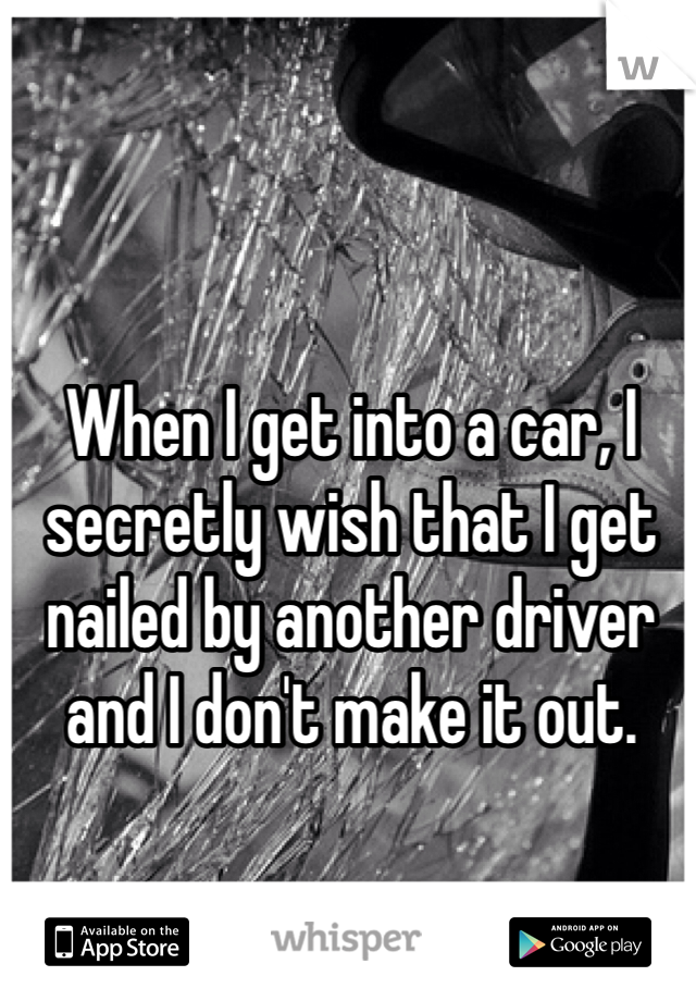 When I get into a car, I secretly wish that I get nailed by another driver and I don't make it out. 