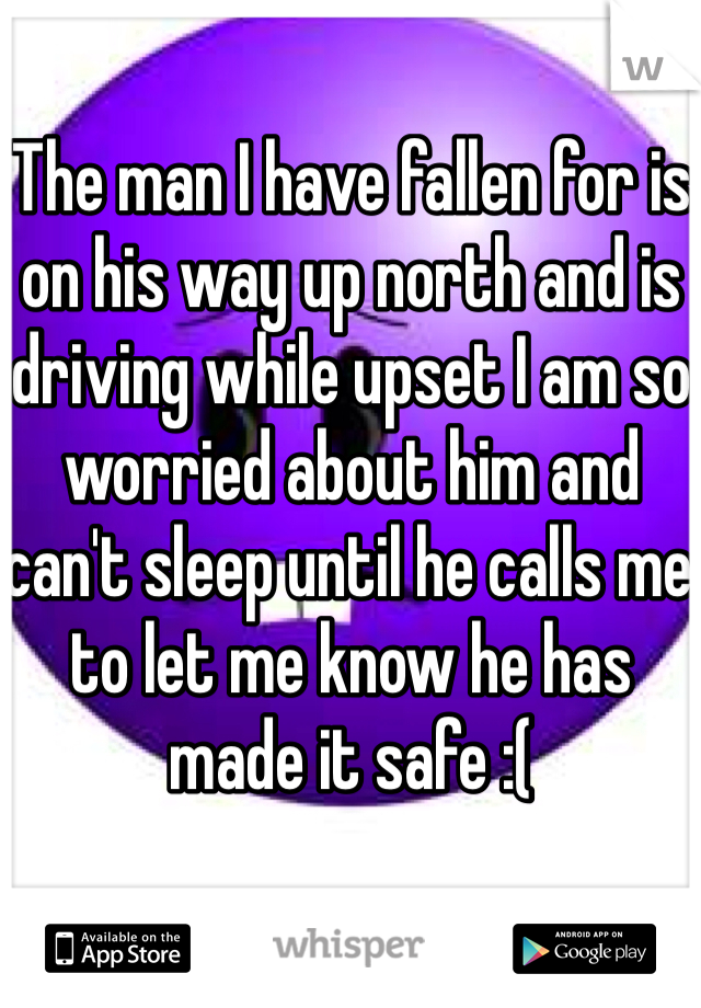 The man I have fallen for is on his way up north and is driving while upset I am so worried about him and can't sleep until he calls me to let me know he has made it safe :( 