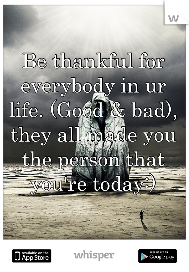 Be thankful for everybody in ur life. (Good & bad), they all made you the person that you're today:)