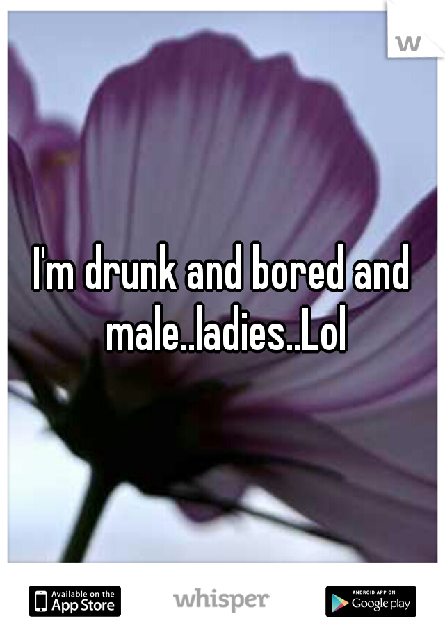 I'm drunk and bored and male..ladies..Lol