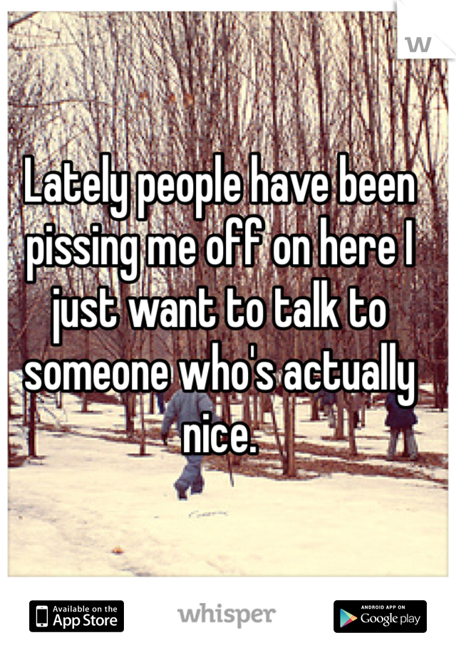 Lately people have been pissing me off on here I just want to talk to someone who's actually nice. 